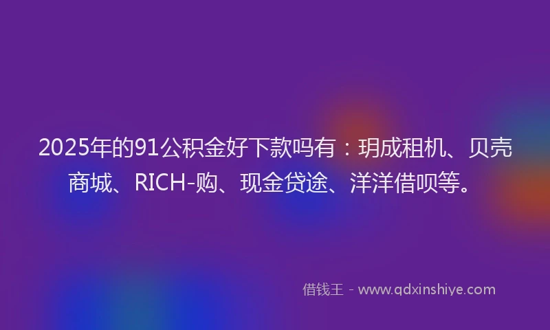 2025年的91公积金好下款吗有：玥成租机、贝壳商城、RICH-购、现金贷途、洋洋借呗等。