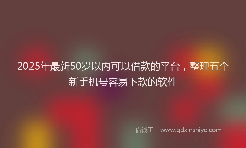 2025年最新50岁以内可以借款的平台，整理五个新手机号容易下款的软件