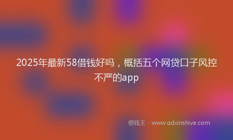 2025年最新58借钱好吗，概括五个网贷口子风控不严的app