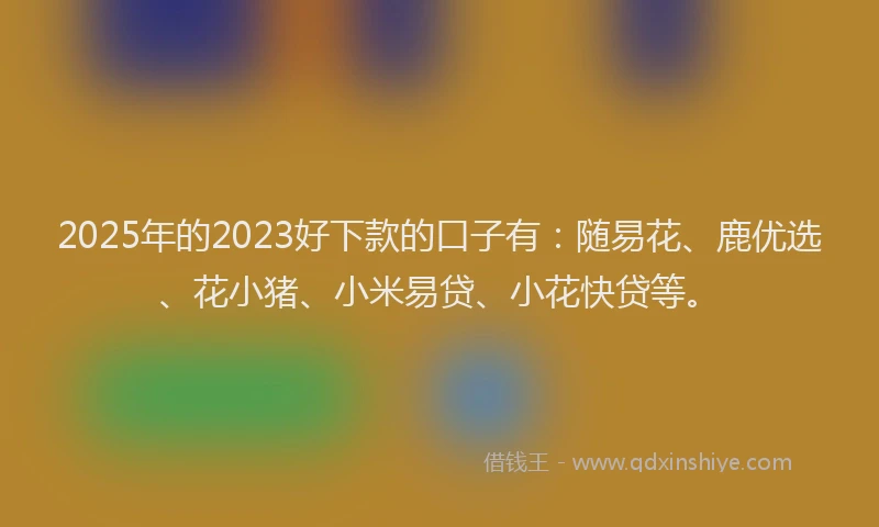 2025年的2023好下款的口子有：随易花、鹿优选、花小猪、小米易贷、小花快贷等。