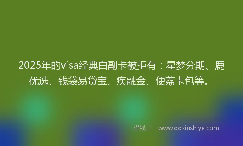 2025年的visa经典白副卡被拒有：星梦分期、鹿优选、钱袋易贷宝、疾融金、便荔卡包等。