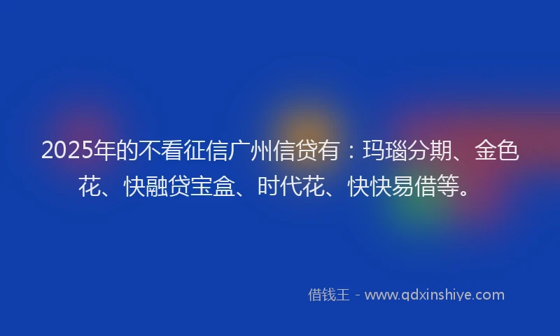 2025年的不看征信广州信贷有：玛瑙分期、金色花、快融贷宝盒、时代花、快快易借等。