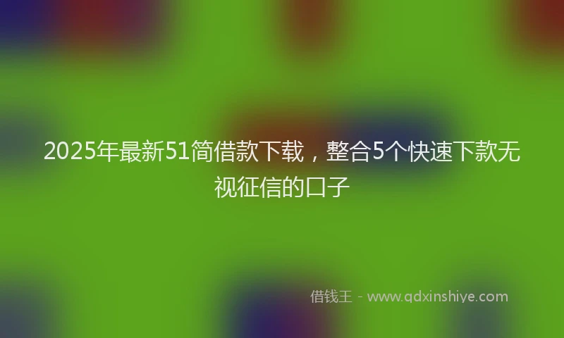 2025年最新51简借款下载，整合5个快速下款无视征信的口子