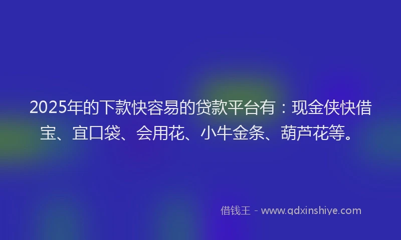 2025年的下款快容易的贷款平台有：现金侠快借宝、宜口袋、会用花、小牛金条、葫芦花等。