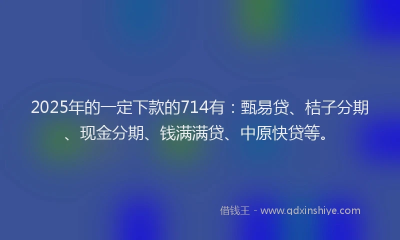 2025年的一定下款的714有：甄易贷、桔子分期、现金分期、钱满满贷、中原快贷等。