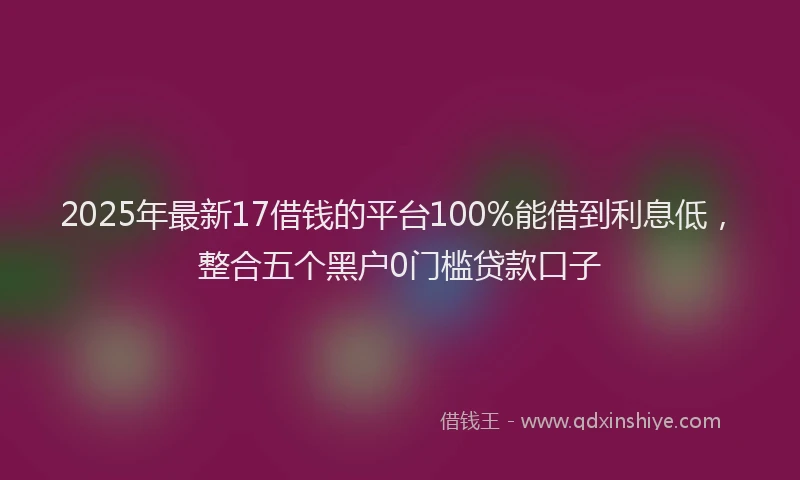 2025年最新17借钱的平台100%能借到利息低，整合五个黑户0门槛贷款口子