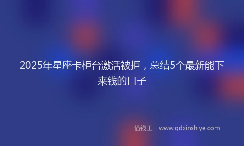 2025年星座卡柜台激活被拒，总结5个最新能下来钱的口子