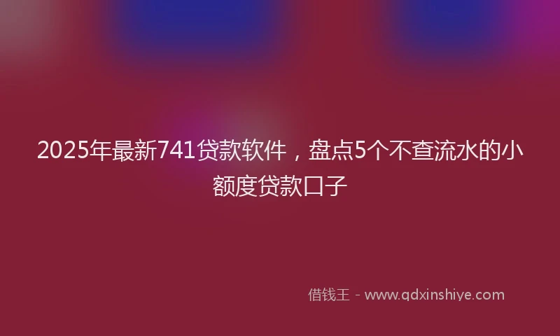2025年最新741贷款软件，盘点5个不查流水的小额度贷款口子