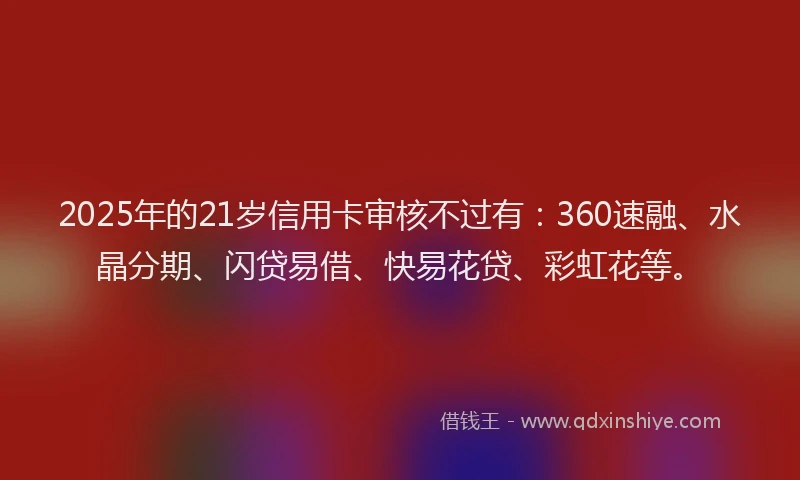2025年的21岁信用卡审核不过有：360速融、水晶分期、闪贷易借、快易花贷、彩虹花等。
