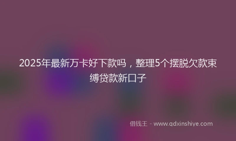 2025年最新万卡好下款吗，整理5个摆脱欠款束缚贷款新口子