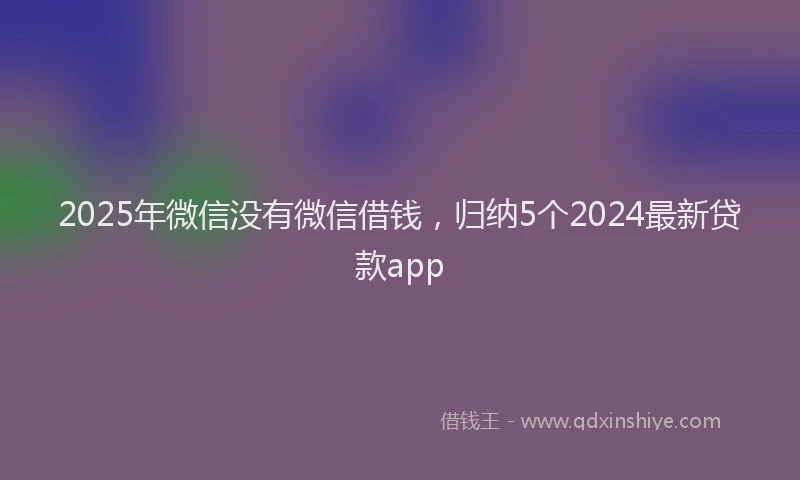 2025年微信没有微信借钱，归纳5个2024最新贷款app