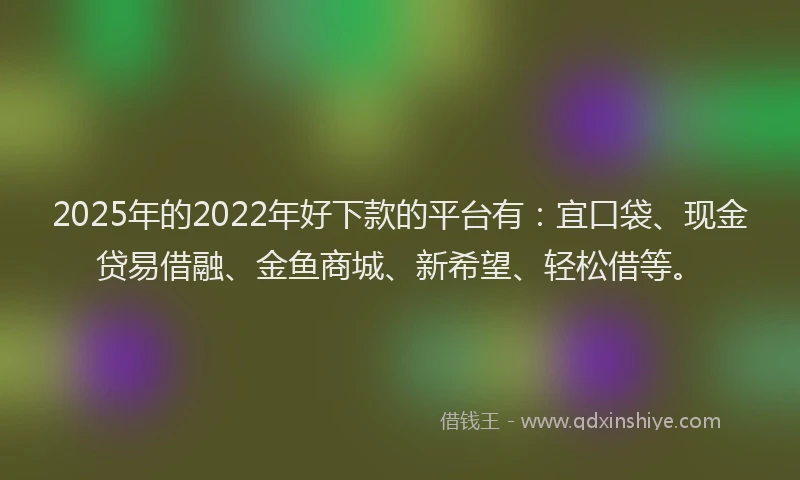 2025年的2022年好下款的平台有：宜口袋、现金贷易借融、金鱼商城、新希望、轻松借等。