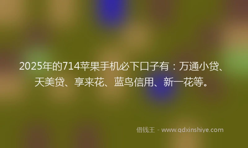 2025年的714苹果手机必下口子有：万通小贷、天美贷、享来花、蓝鸟信用、新一花等。