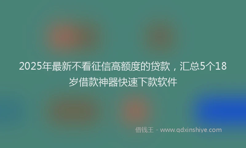 2025年最新不看征信高额度的贷款，汇总5个18岁借款神器快速下款软件