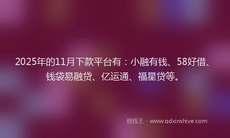 2025年的11月下款平台有：小融有钱、58好借、钱袋易融贷、亿运通、福星贷等。