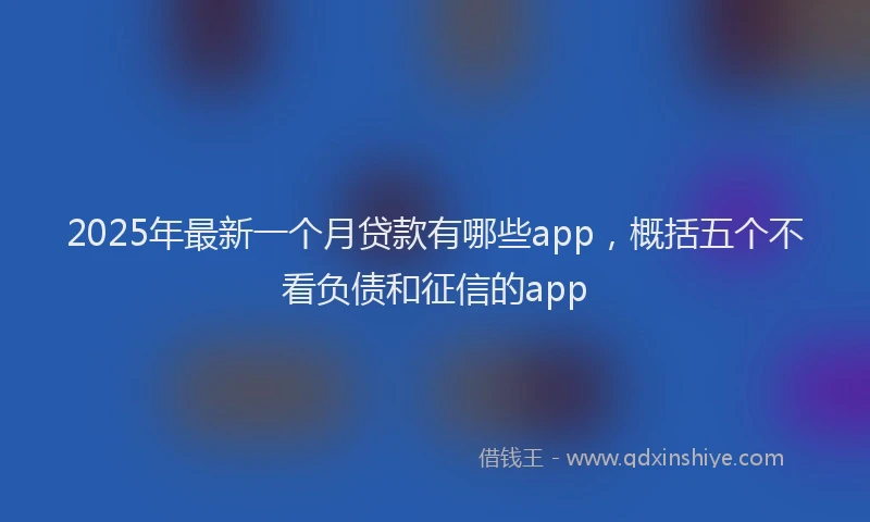 2025年最新一个月贷款有哪些app，概括五个不看负债和征信的app