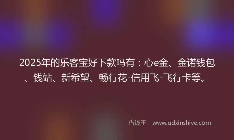 2025年的乐客宝好下款吗有：心e金、金诺钱包、钱站、新希望、畅行花-信用飞-飞行卡等。