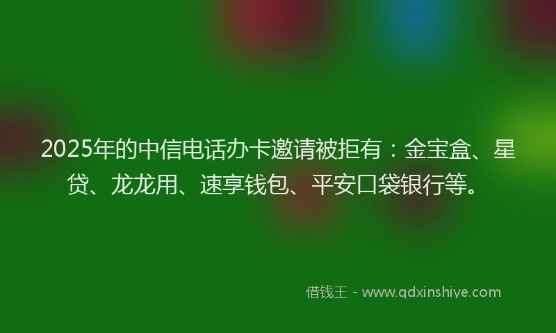 2025年的中信电话办卡邀请被拒有：金宝盒、星贷、龙龙用、速享钱包、平安口袋银行等。