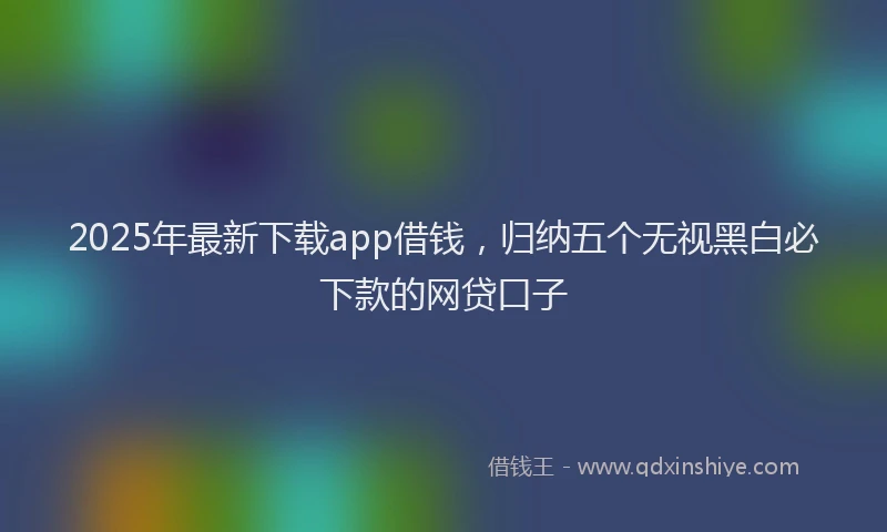 2025年最新下载app借钱，归纳五个无视黑白必下款的网贷口子