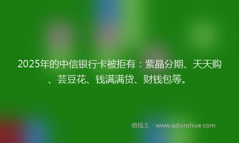 2025年的中信银行卡被拒有：紫晶分期、天天购、芸豆花、钱满满贷、财钱包等。