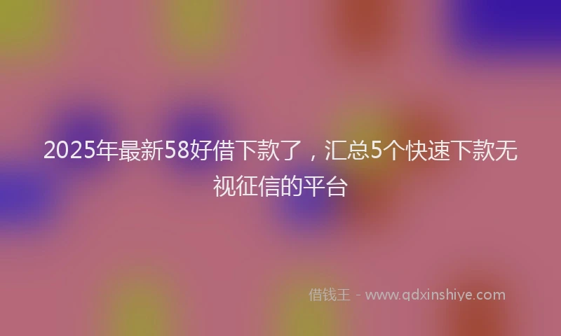 2025年最新58好借下款了，汇总5个快速下款无视征信的平台