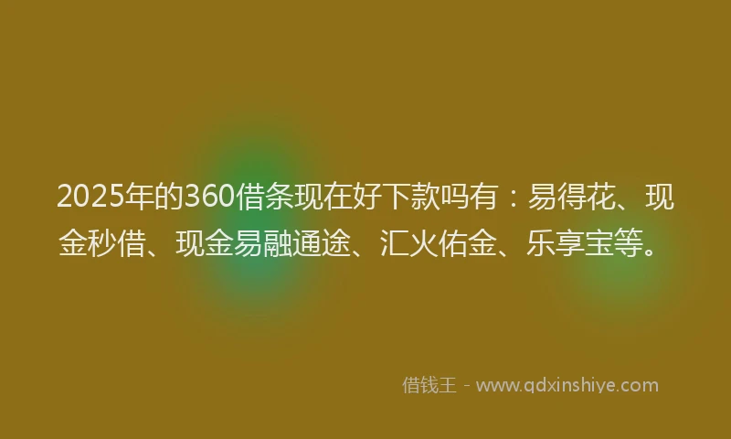 2025年的360借条现在好下款吗有：易得花、现金秒借、现金易融通途、汇火佑金、乐享宝等。