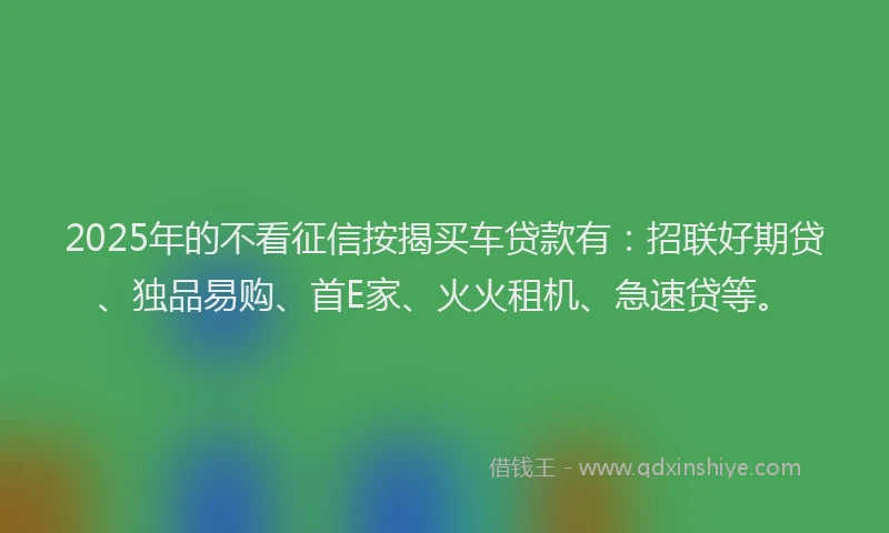 2025年的不看征信按揭买车贷款有：招联好期贷、独品易购、首E家、火火租机、急速贷等。