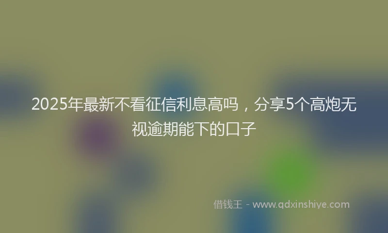 2025年最新不看征信利息高吗，分享5个高炮无视逾期能下的口子