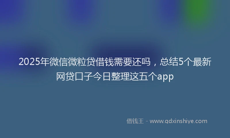 2025年微信微粒贷借钱需要还吗，总结5个最新网贷口子今日整理这五个app