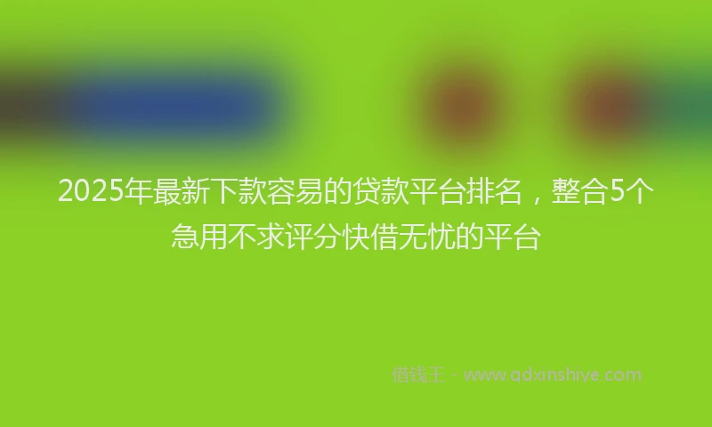 2025年最新下款容易的贷款平台排名，整合5个急用不求评分快借无忧的平台