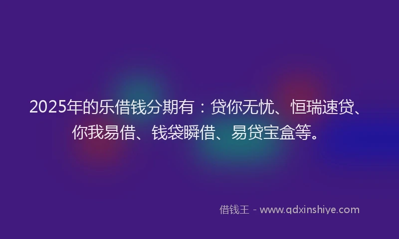 2025年的乐借钱分期有：贷你无忧、恒瑞速贷、你我易借、钱袋瞬借、易贷宝盒等。