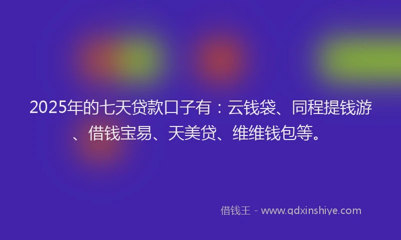 2025年的七天贷款口子有：云钱袋、同程提钱游、借钱宝易、天美贷、维维钱包等。