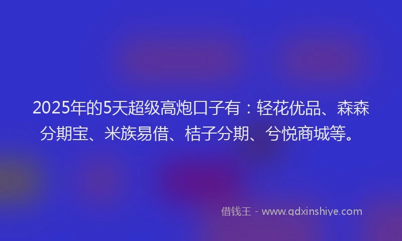 2025年的5天超级高炮口子有：轻花优品、森森分期宝、米族易借、桔子分期、兮悦商城等。