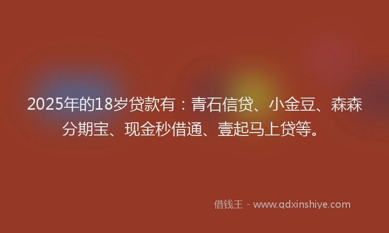 2025年的18岁贷款有：青石信贷、小金豆、森森分期宝、现金秒借通、壹起马上贷等。