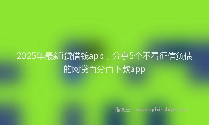 2025年最新i贷借钱app，分享5个不看征信负债的网贷百分百下款app