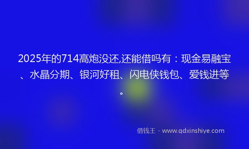 2025年的714高炮没还,还能借吗有：现金易融宝、水晶分期、银河好租、闪电侠钱包、爱钱进等。