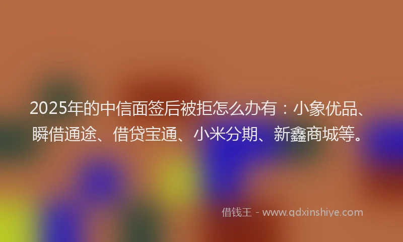 2025年的中信面签后被拒怎么办有：小象优品、瞬借通途、借贷宝通、小米分期、新鑫商城等。