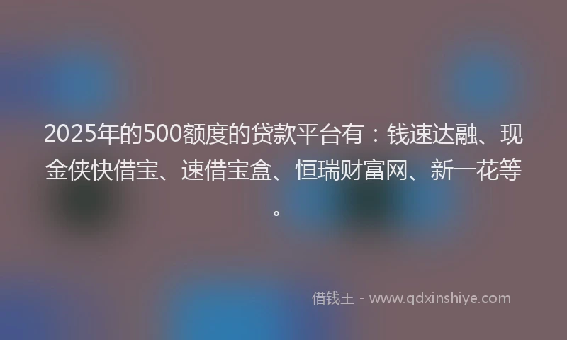2025年的500额度的贷款平台有：钱速达融、现金侠快借宝、速借宝盒、恒瑞财富网、新一花等。