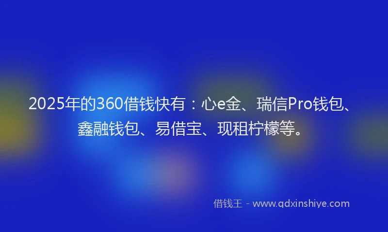 2025年的360借钱快有：心e金、瑞信Pro钱包、鑫融钱包、易借宝、现租柠檬等。