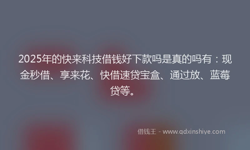 2025年的快来科技借钱好下款吗是真的吗有：现金秒借、享来花、快借速贷宝盒、通过放、蓝莓贷等。