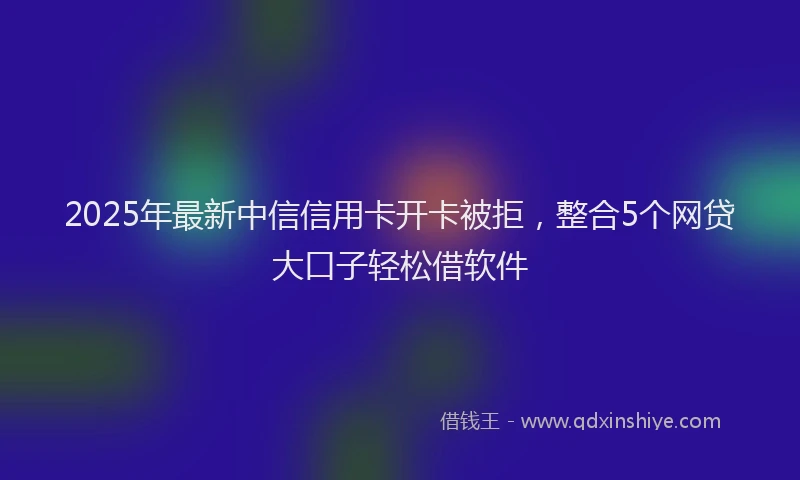 2025年最新中信信用卡开卡被拒，整合5个网贷大口子轻松借软件
