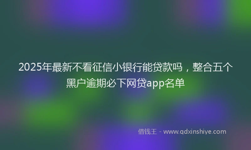 2025年最新不看征信小银行能贷款吗，整合五个黑户逾期必下网贷app名单