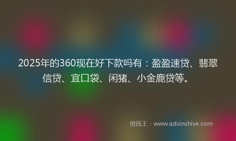 2025年的360现在好下款吗有：盈盈速贷、翡翠信贷、宜口袋、闲猪、小金鹿贷等。