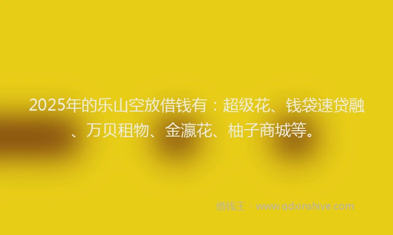 2025年的乐山空放借钱有：超级花、钱袋速贷融、万贝租物、金瀛花、柚子商城等。