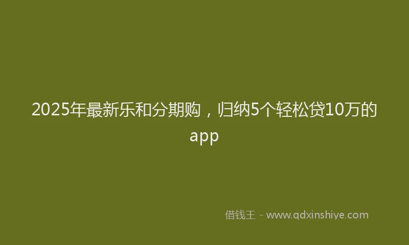 2025年最新乐和分期购，归纳5个轻松贷10万的app