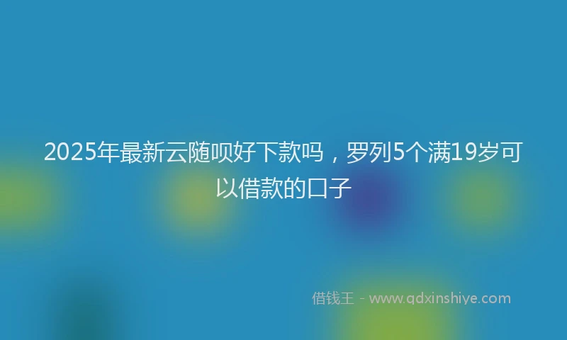 2025年最新云随呗好下款吗，罗列5个满19岁可以借款的口子
