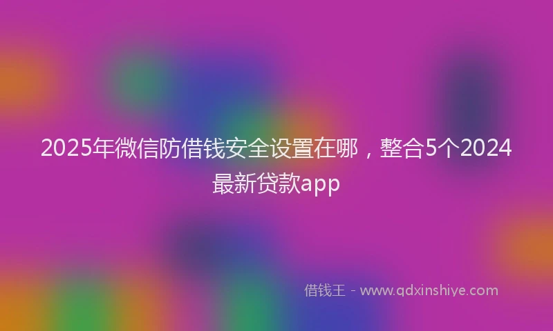 2025年微信防借钱安全设置在哪，整合5个2024最新贷款app