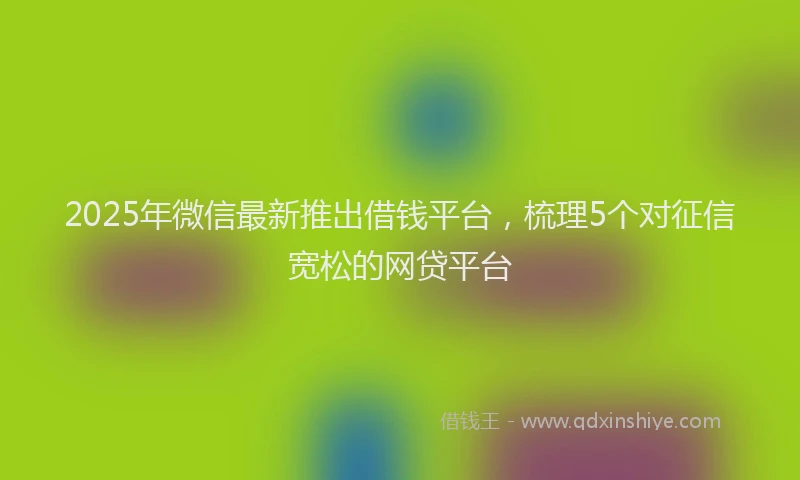 2025年微信最新推出借钱平台，梳理5个对征信宽松的网贷平台