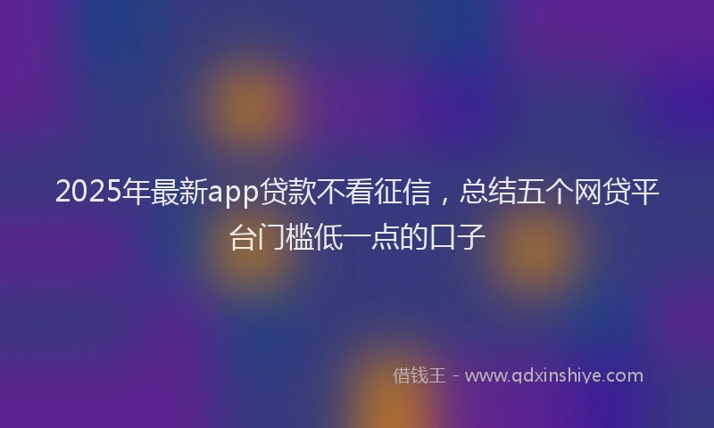 2025年最新app贷款不看征信，总结五个网贷平台门槛低一点的口子