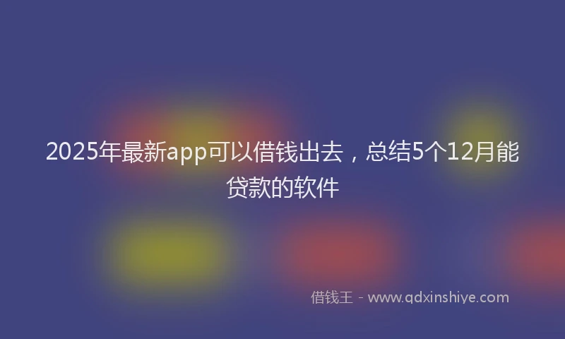 2025年最新app可以借钱出去，总结5个12月能贷款的软件